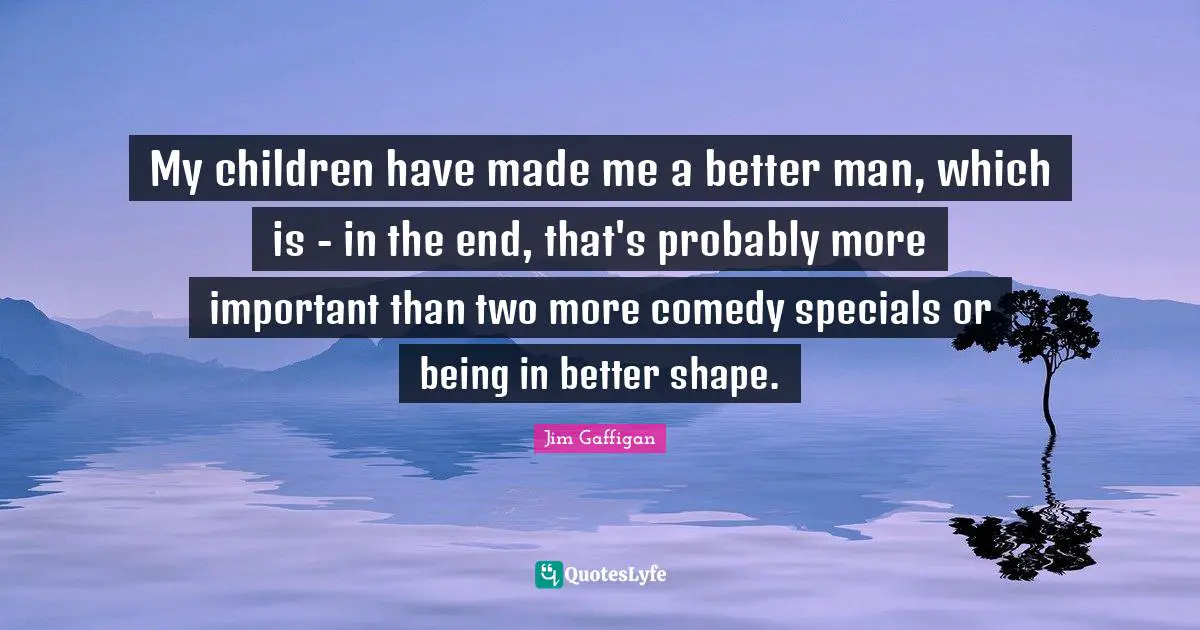 My children have made me a better man, which is - in the end, that's probably more important than two more comedy specials or being in better shape.