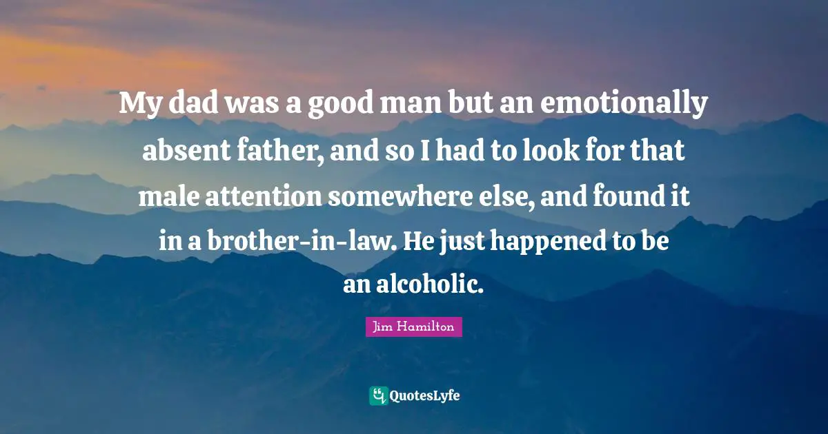 My dad was a good man but an emotionally absent father, and so I had to look for that male attention somewhere else, and found it in a brother-in-law. He just happened to be an alcoholic.