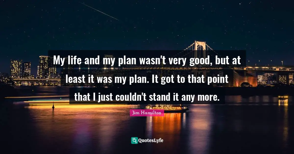My life and my plan wasn't very good, but at least it was my plan. It got to that point that I just couldn't stand it any more.
