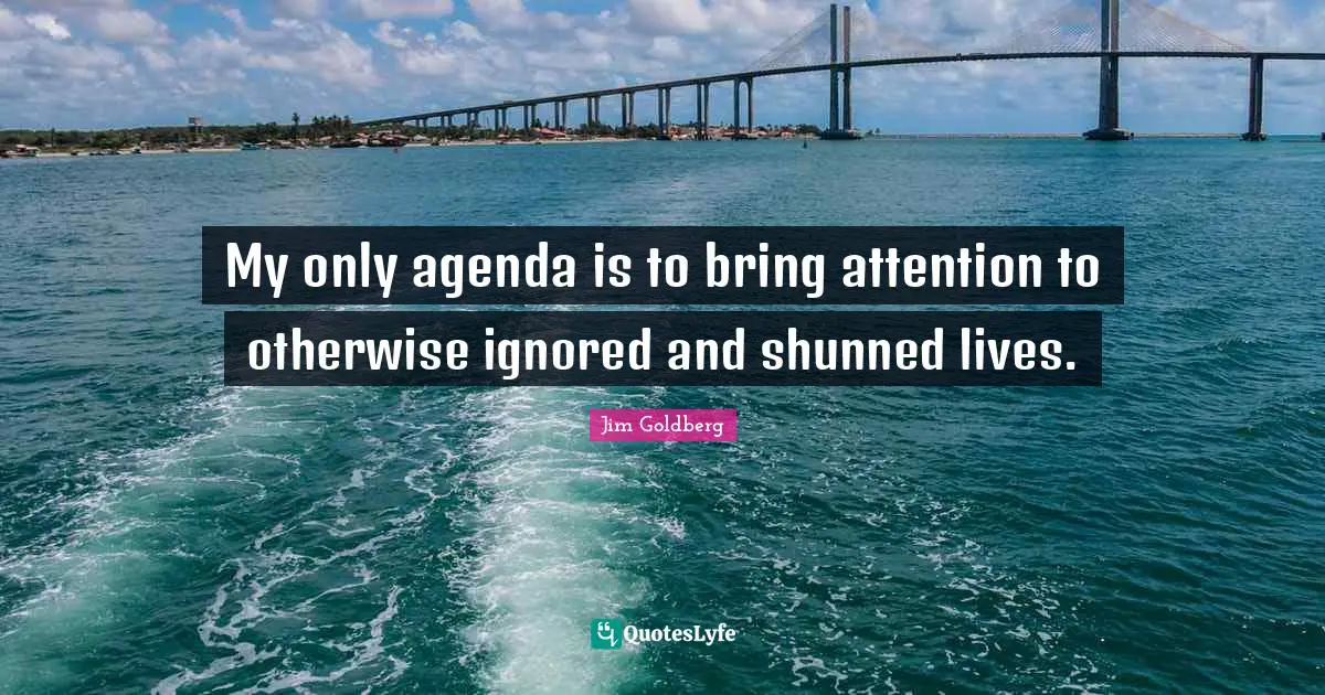 My only agenda is to bring attention to otherwise ignored and shunned lives.