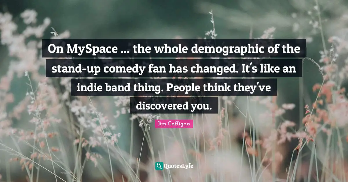 On MySpace ... the whole demographic of the stand-up comedy fan has changed. It's like an indie band thing. People think they've discovered you.