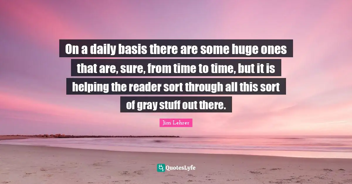 On a daily basis there are some huge ones that are, sure, from time to time, but it is helping the reader sort through all this sort of gray stuff out there.
