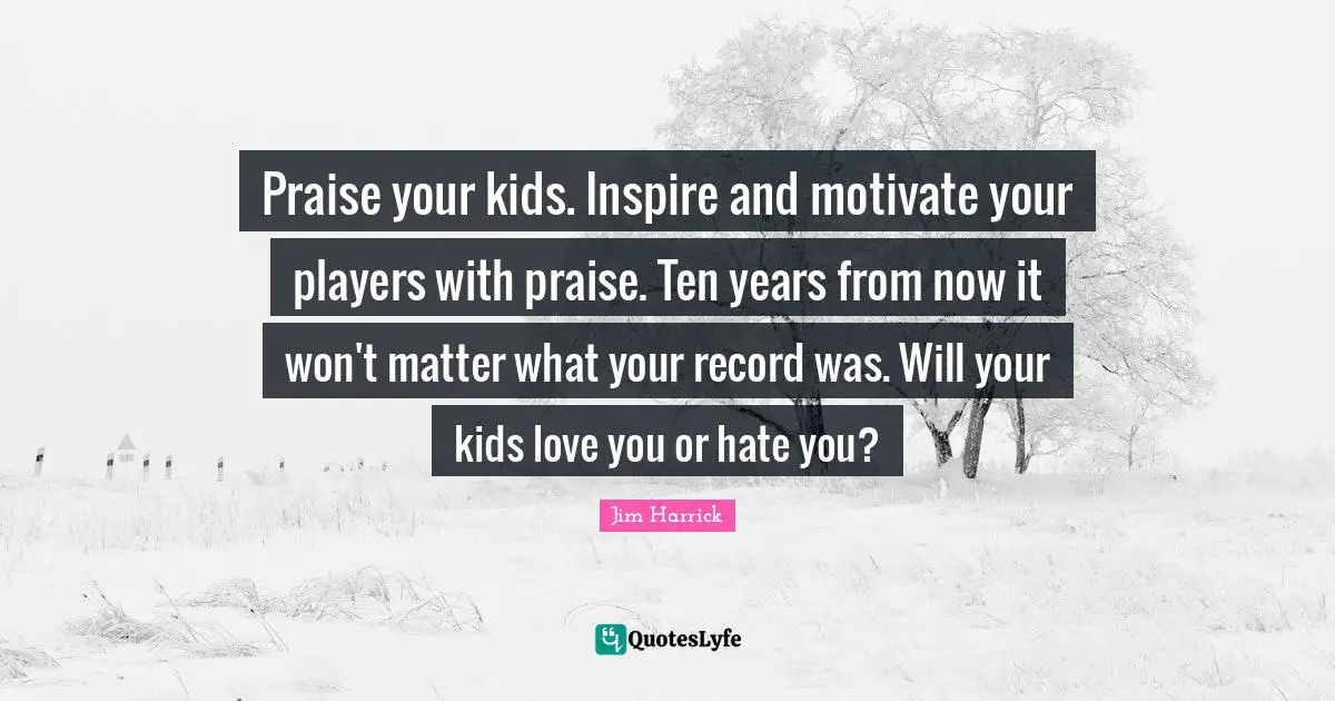 Praise your kids. Inspire and motivate your players with praise. Ten years from now it won't matter what your record was. Will your kids love you or hate you?