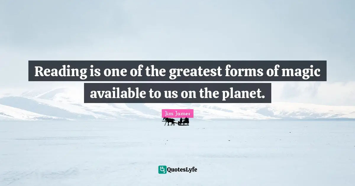 Reading is one of the greatest forms of magic available to us on the planet.