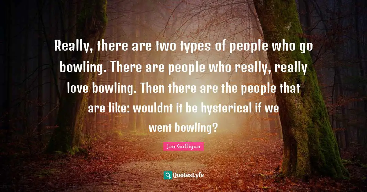 Really, there are two types of people who go bowling. There are people who really, really love bowling. Then there are the people that are like: wouldnt it be hysterical if we went bowling?