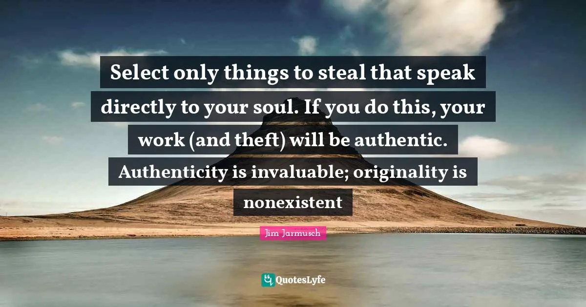 Select only things to steal that speak directly to your soul. If you do this, your work (and theft) will be authentic. Authenticity is invaluable; originality is nonexistent