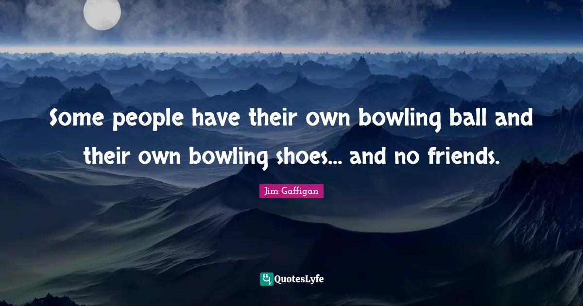 Some people have their own bowling ball and their own bowling shoes... and no friends.