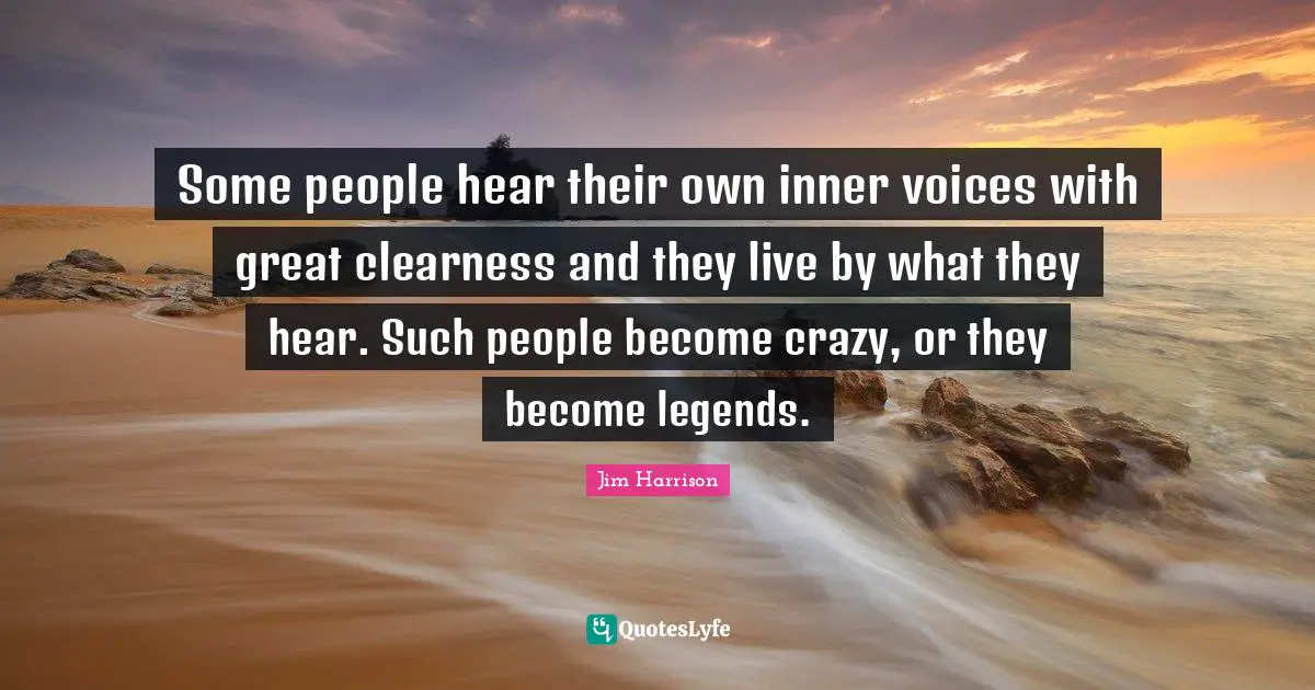 Jim Harrison Quotes: "Some people hear their own inner voices with great clearness and they live by what they hear. Such people become crazy, or they become legends."