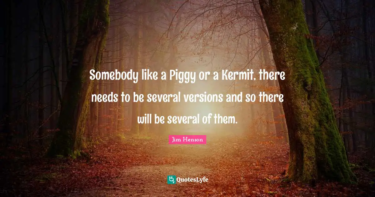 Somebody like a Piggy or a Kermit, there needs to be several versions and so there will be several of them.