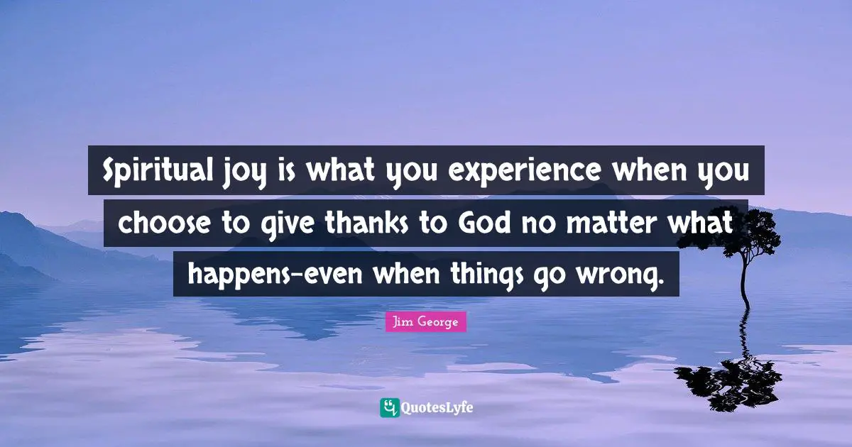 Spiritual joy is what you experience when you choose to give thanks to God no matter what happens-even when things go wrong.
