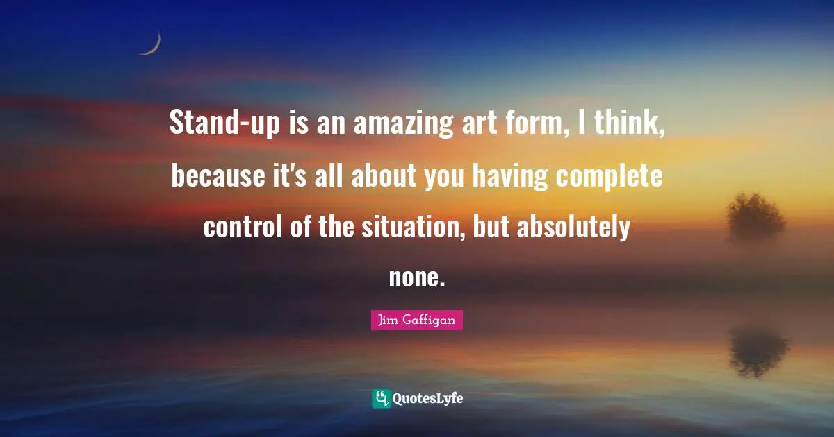 Stand-up is an amazing art form, I think, because it's all about you having complete control of the situation, but absolutely none.
