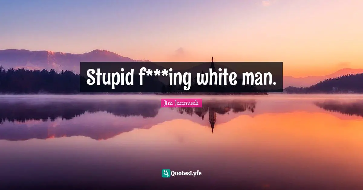 Stupid f***ing white man.