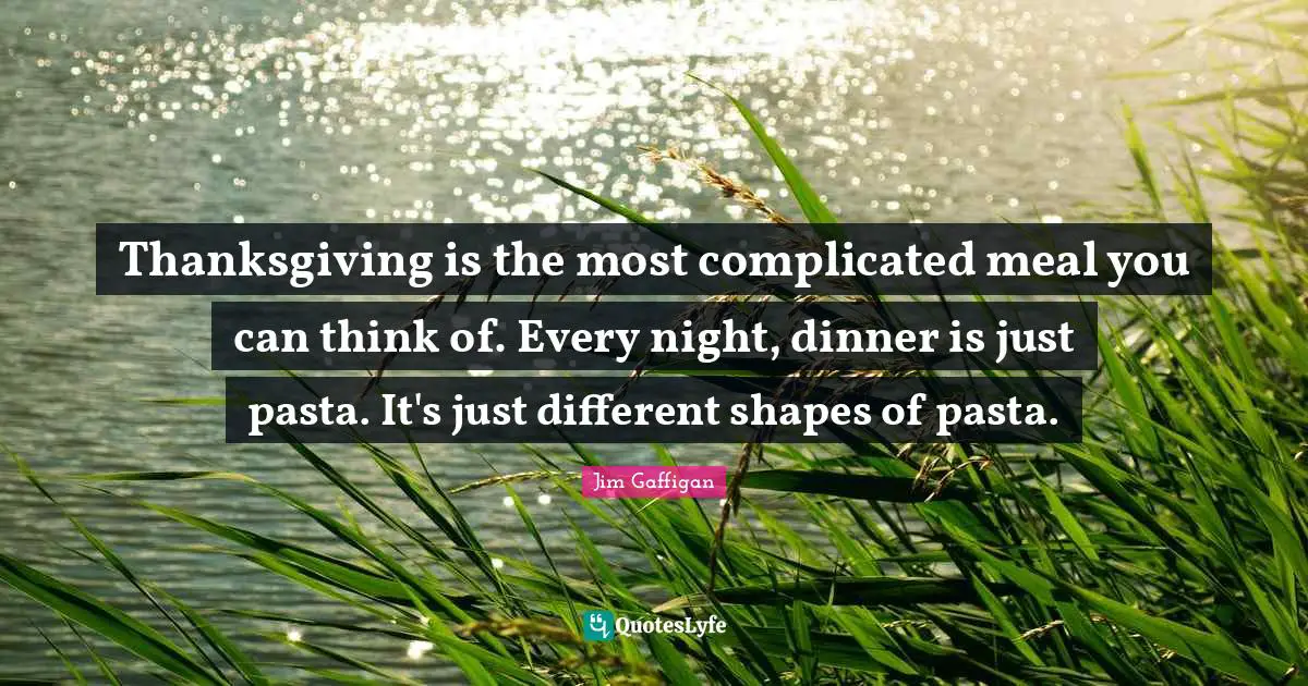 Thanksgiving is the most complicated meal you can think of. Every night, dinner is just pasta. It's just different shapes of pasta.