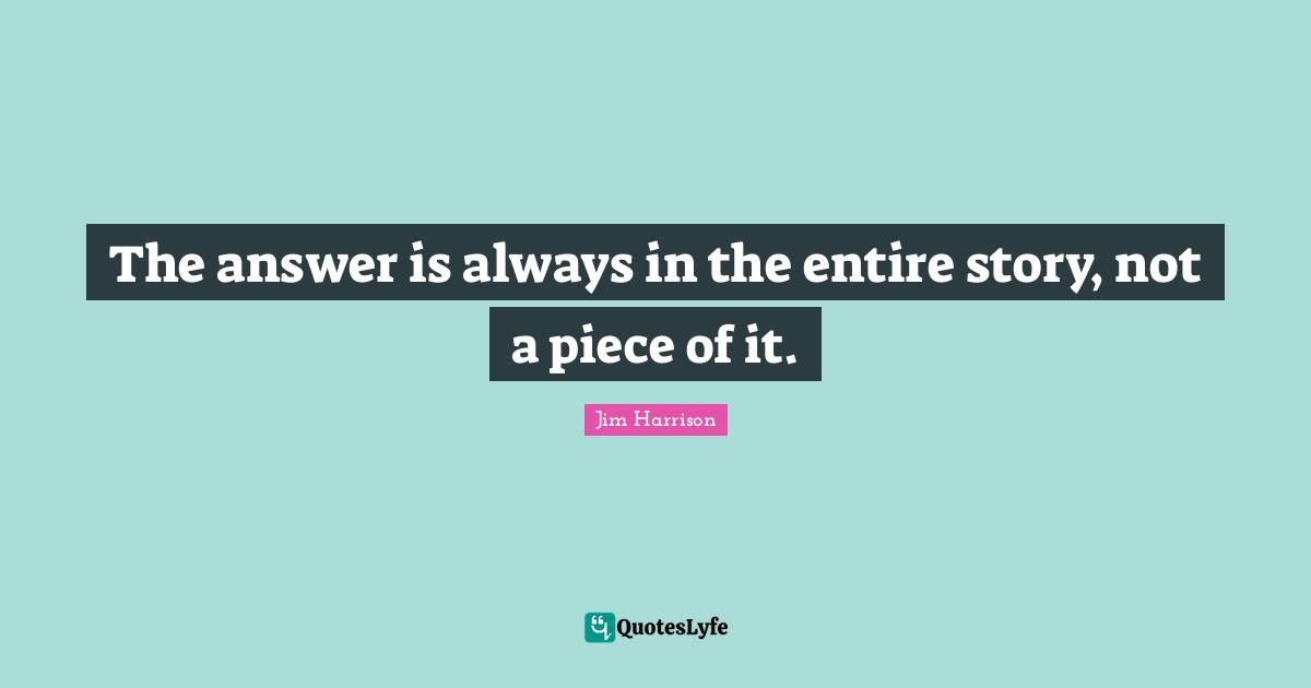 Jim Harrison Quotes: "The answer is always in the entire story, not a piece of it."