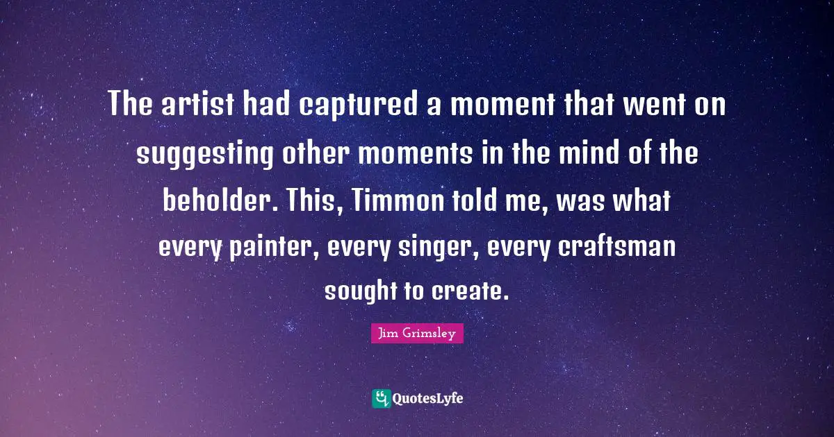 The artist had captured a moment that went on suggesting other moments in the mind of the beholder. This, Timmon told me, was what every painter, every singer, every craftsman sought to create.