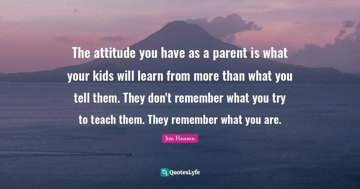 Kids Quotes: "The attitude you have as a parent is what your kids will learn from more than what you tell them. They don't remember what you try to teach them. They remember what you are."