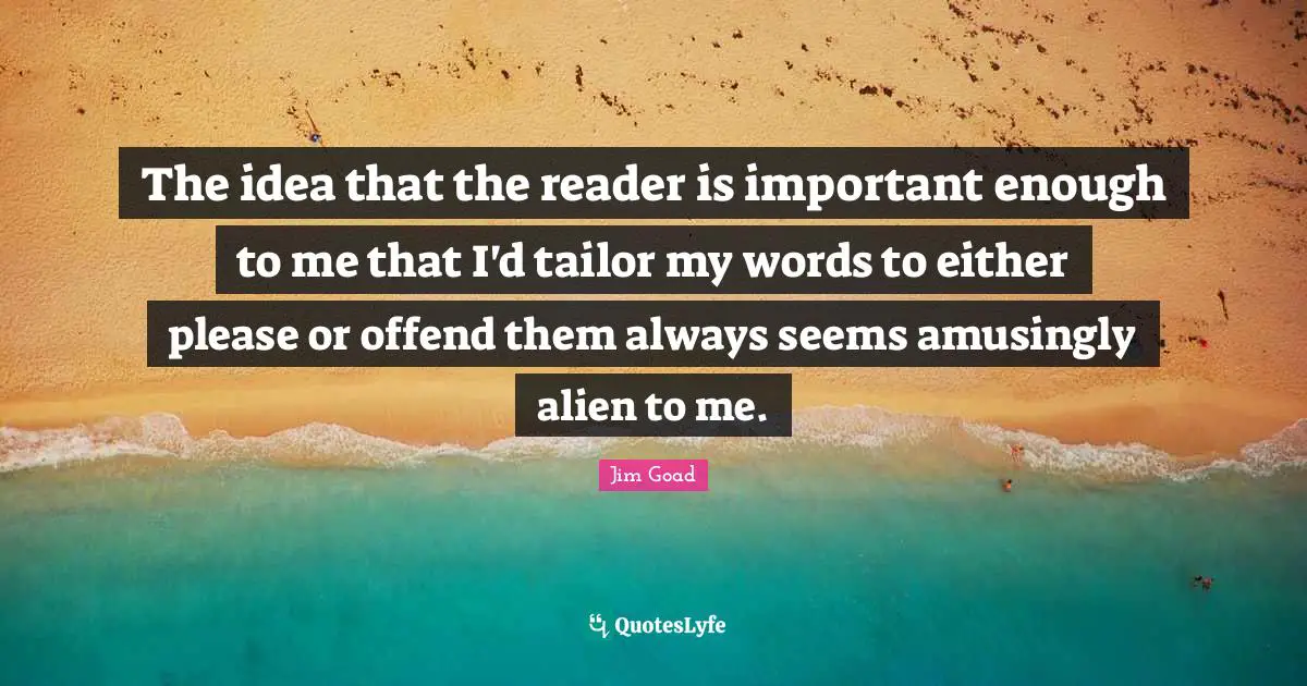 The idea that the reader is important enough to me that I'd tailor my words to either please or offend them always seems amusingly alien to me.