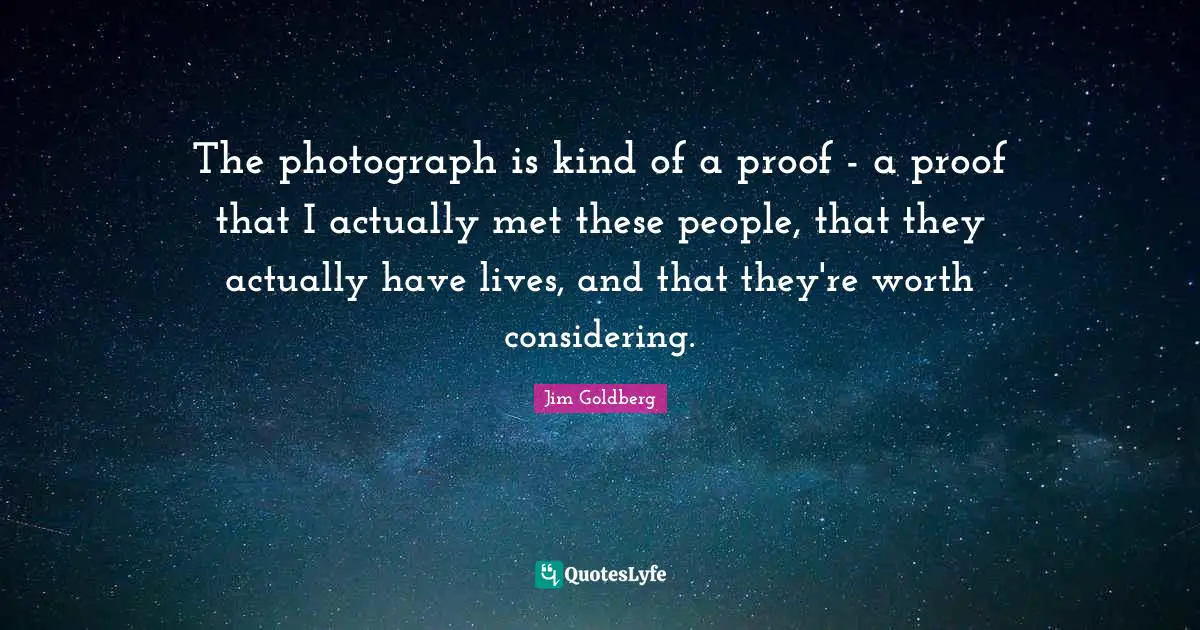 The photograph is kind of a proof - a proof that I actually met these people, that they actually have lives, and that they're worth considering.