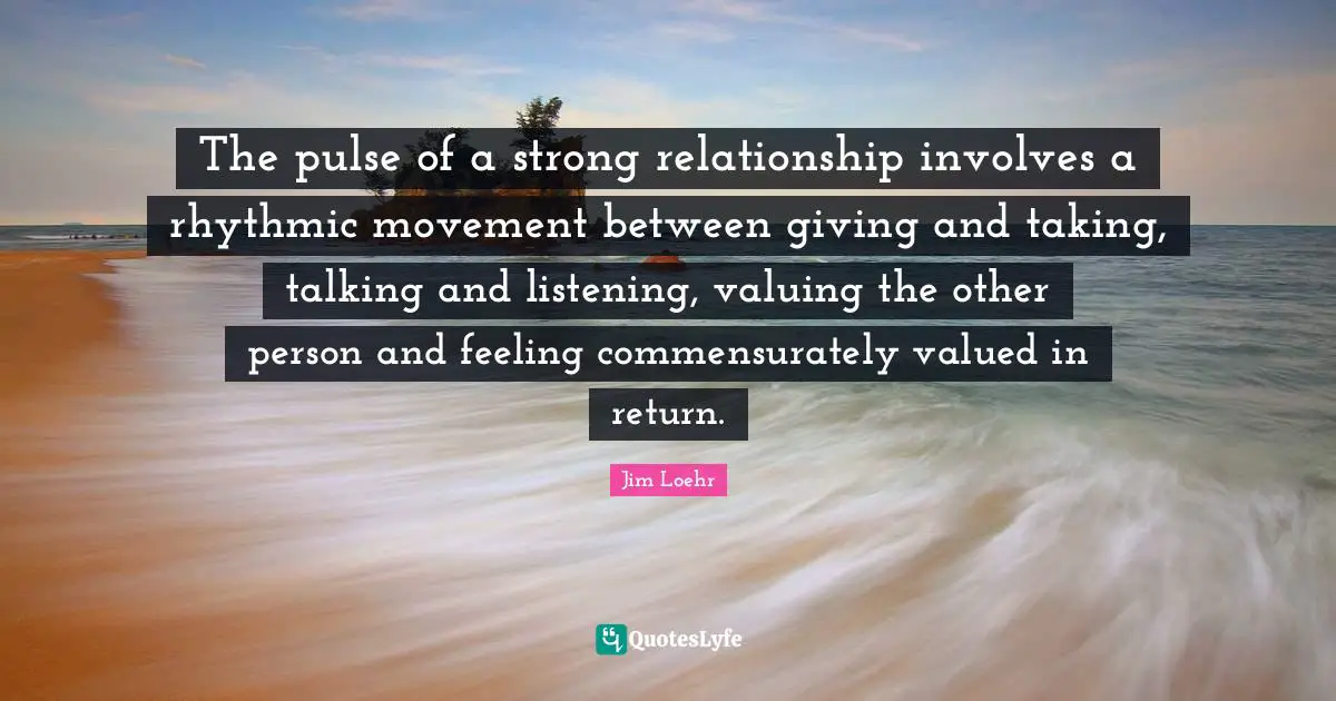 The pulse of a strong relationship involves a rhythmic movement between giving and taking, talking and listening, valuing the other person and feeling commensurately valued in return.