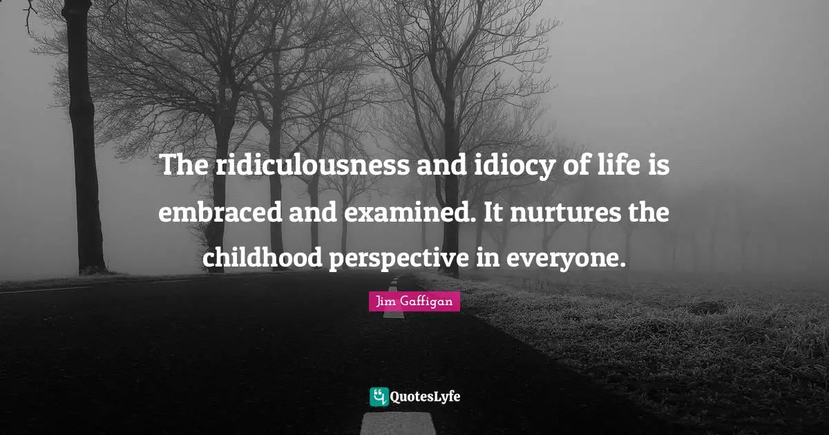 The ridiculousness and idiocy of life is embraced and examined. It nurtures the childhood perspective in everyone.