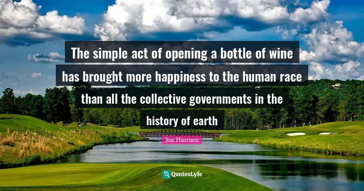 Jim Harrison Quotes: The simple act of opening a bottle of wine has brought more happiness to the human race than all the collective governments in the history of earth