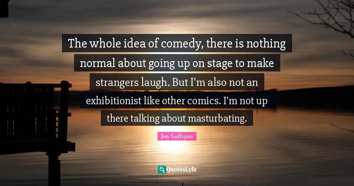 Jim Gaffigan Quotes: "The whole idea of comedy, there is nothing normal about going up on stage to make strangers laugh. But I'm also not an exhibitionist like other comics. I'm not up there talking about masturbating."