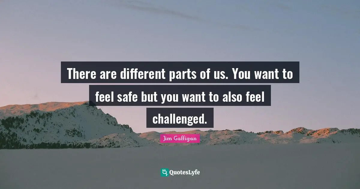 There are different parts of us. You want to feel safe but you want to also feel challenged.