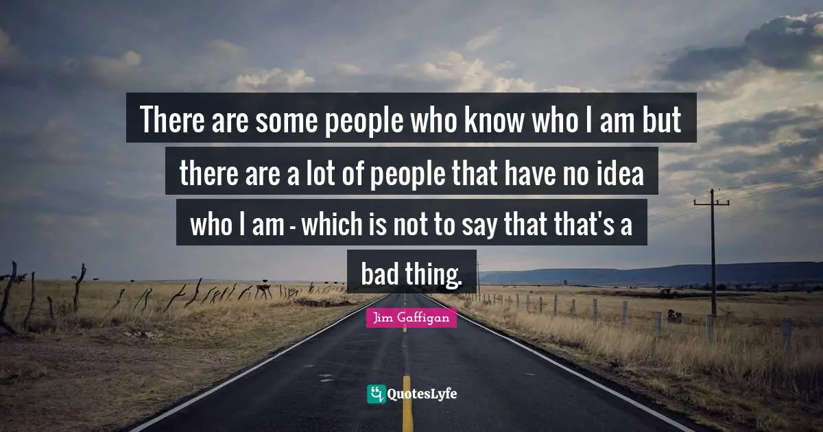 There are some people who know who I am but there are a lot of people that have no idea who I am - which is not to say that that's a bad thing.