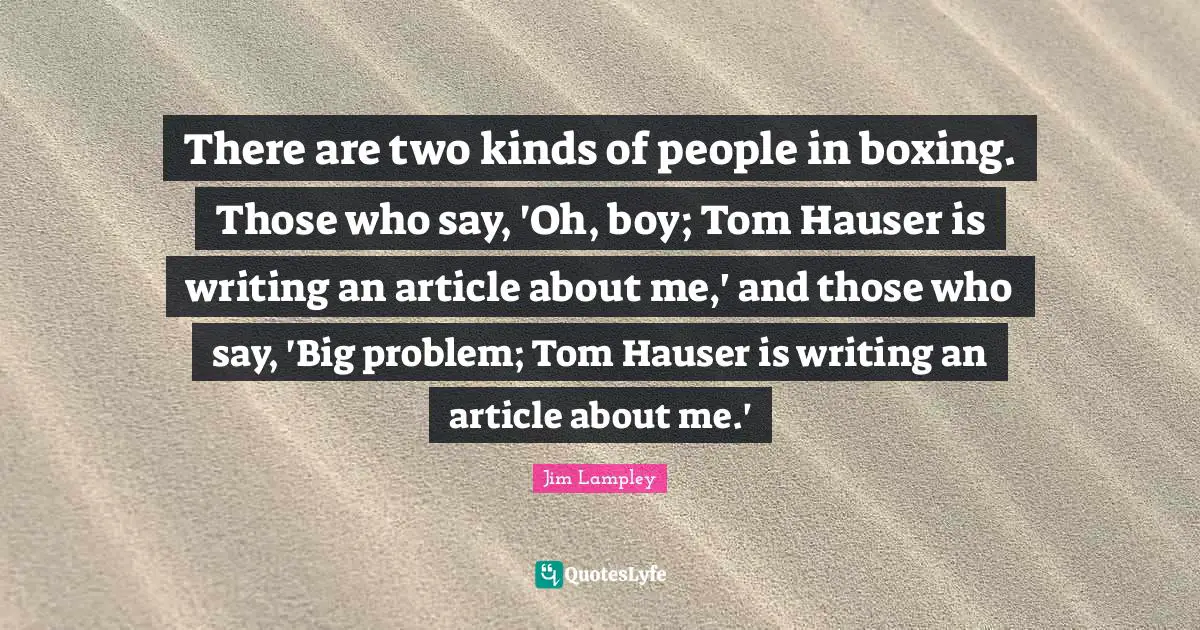 There are two kinds of people in boxing. Those who say, 'Oh, boy; Tom Hauser is writing an article about me,' and those who say, 'Big problem; Tom Hauser is writing an article about me.'