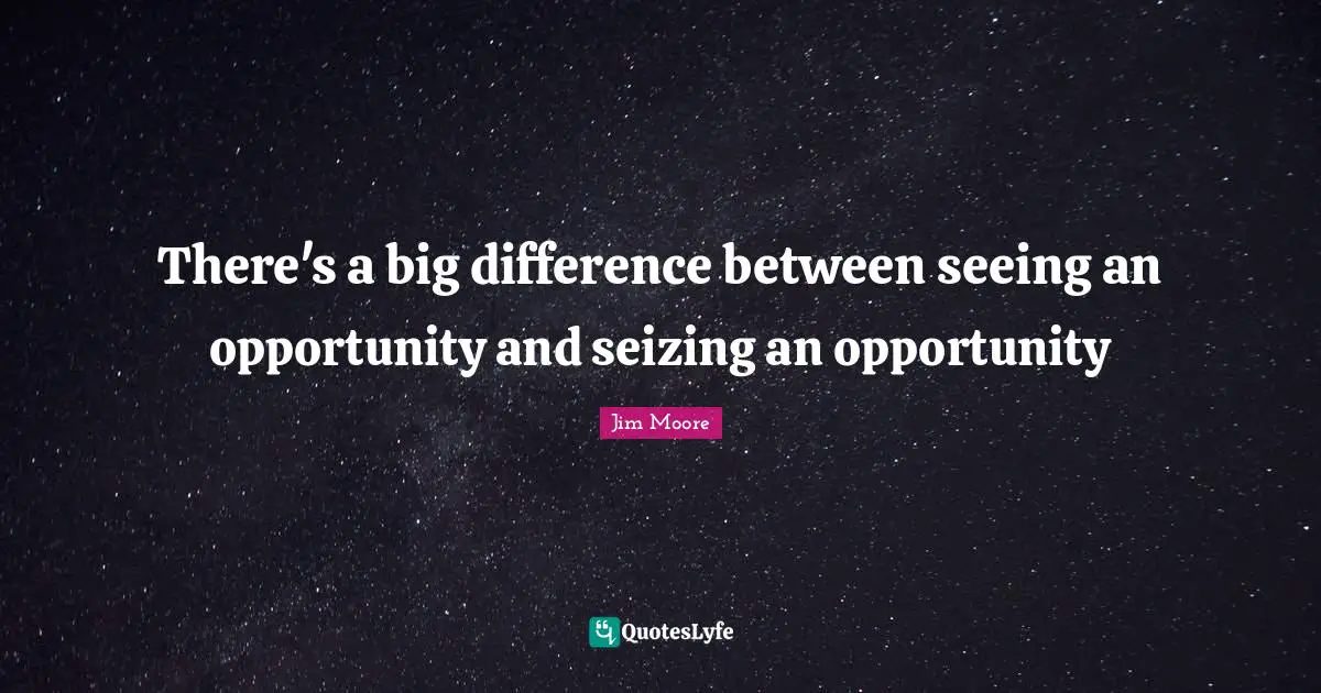 There's a big difference between seeing an opportunity and seizing an opportunity