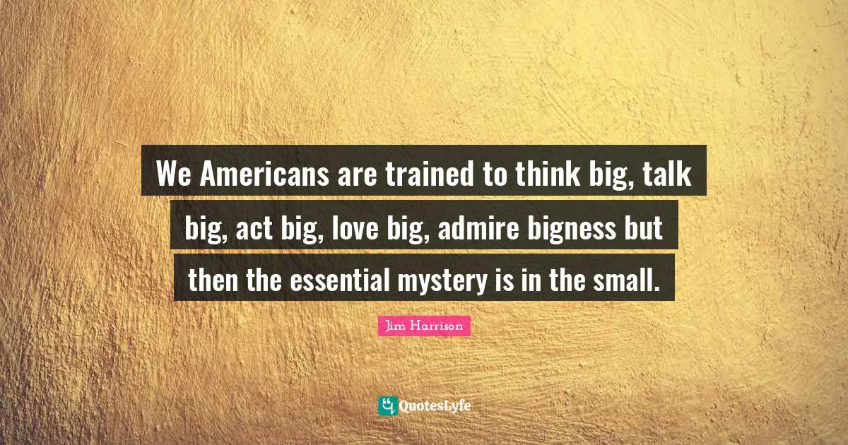 Jim Harrison Quotes: "We Americans are trained to think big, talk big, act big, love big, admire bigness but then the essential mystery is in the small."