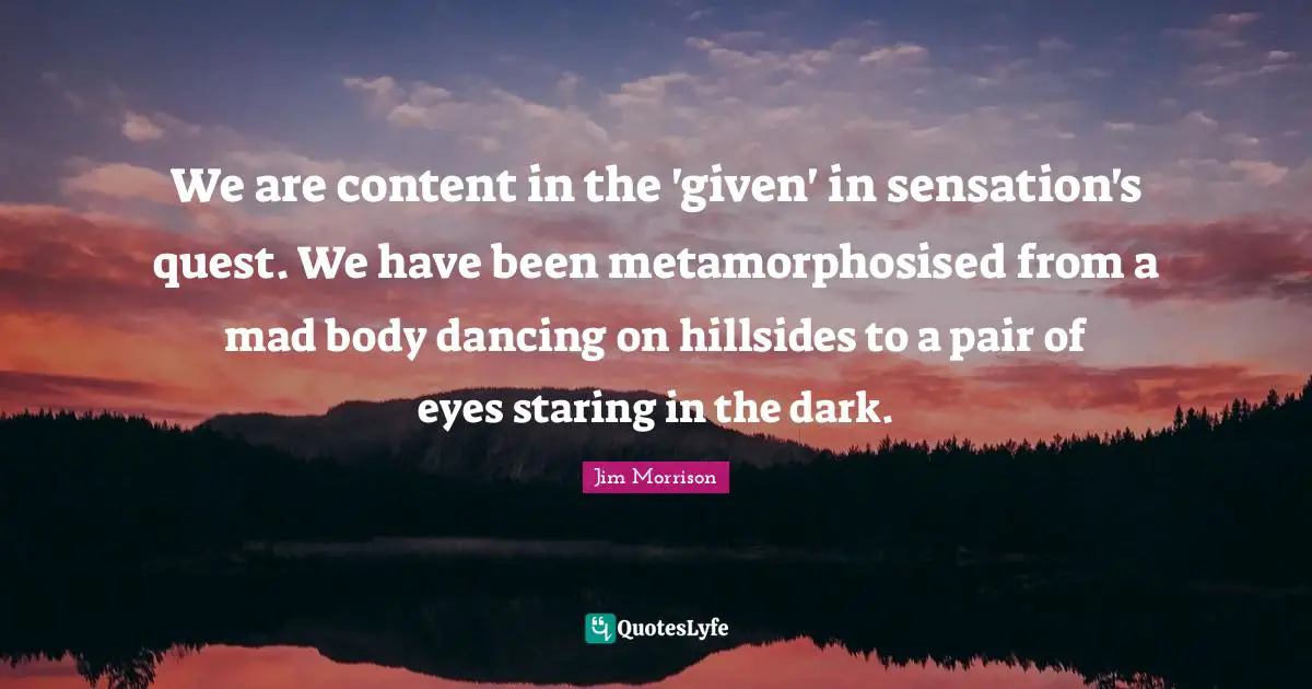 We are content in the 'given' in sensation's quest. We have been metamorphosised from a mad body dancing on hillsides to a pair of eyes staring in the dark.