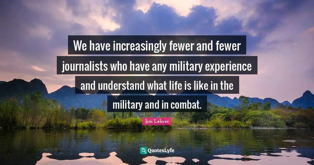 We have increasingly fewer and fewer journalists who have any military experience and understand what life is like in the military and in combat.