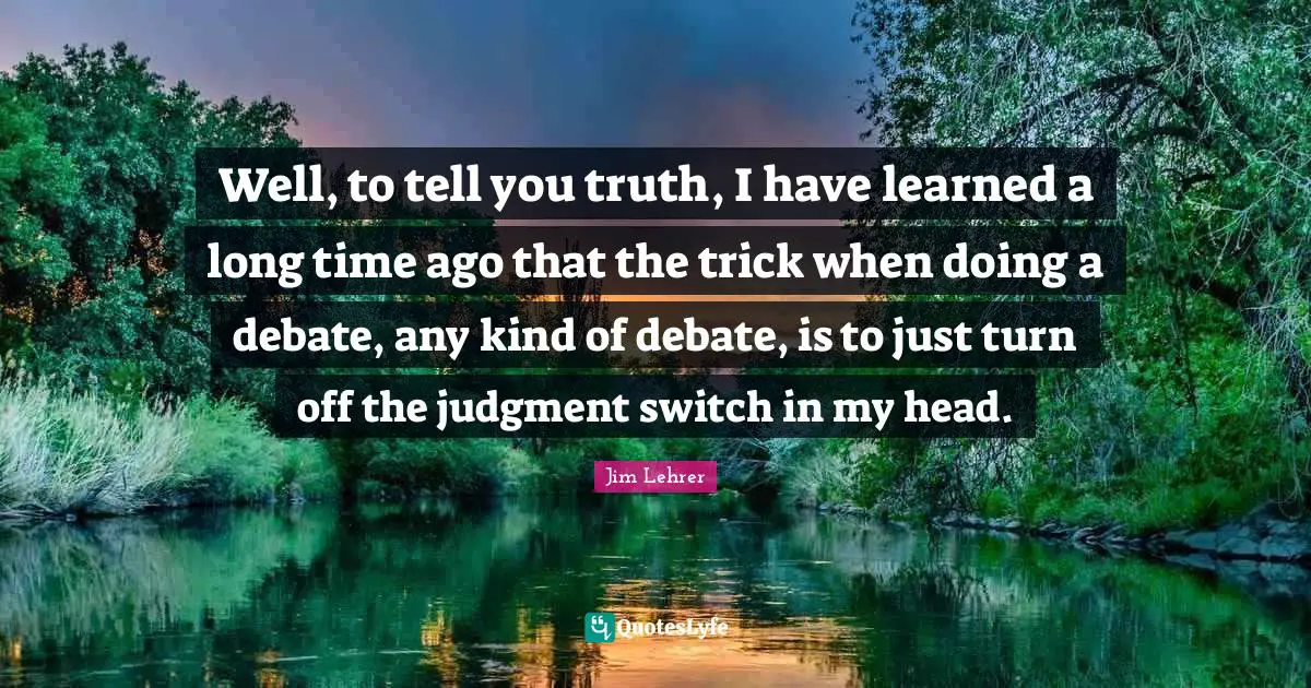 Well, to tell you truth, I have learned a long time ago that the trick when doing a debate, any kind of debate, is to just turn off the judgment switch in my head.