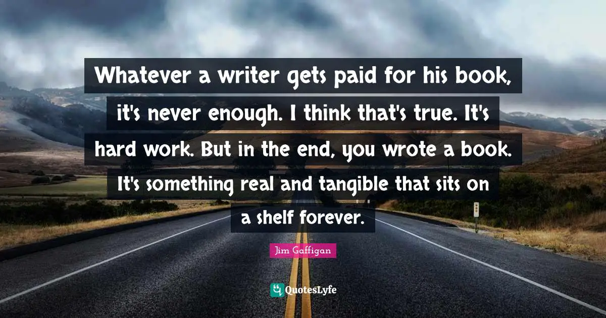 Whatever a writer gets paid for his book, it's never enough. I think that's true. It's hard work. But in the end, you wrote a book. It's something real and tangible that sits on a shelf forever.