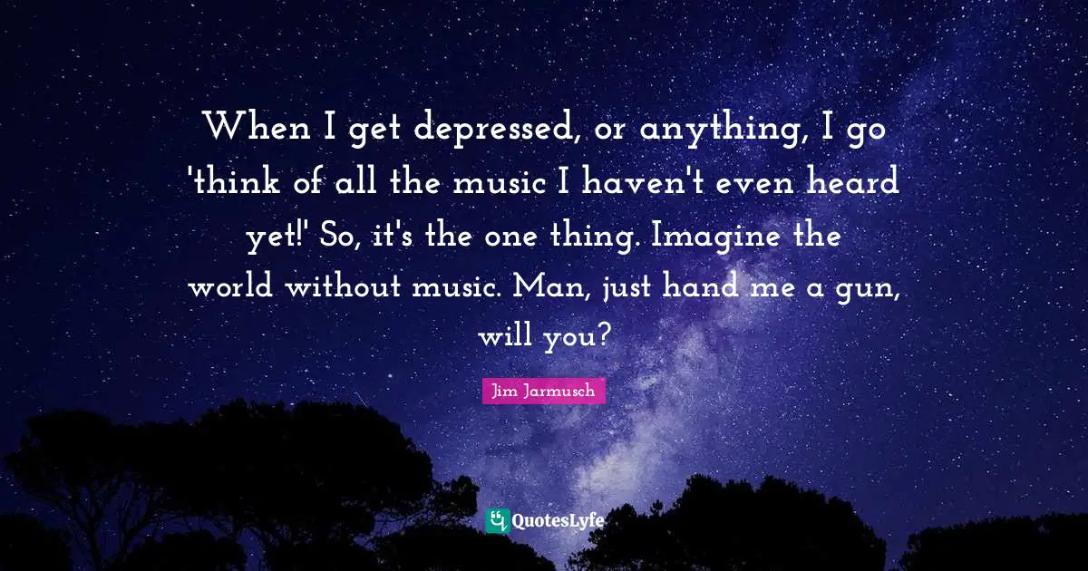 When I get depressed, or anything, I go 'think of all the music I haven't even heard yet!' So, it's the one thing. Imagine the world without music. Man, just hand me a gun, will you?