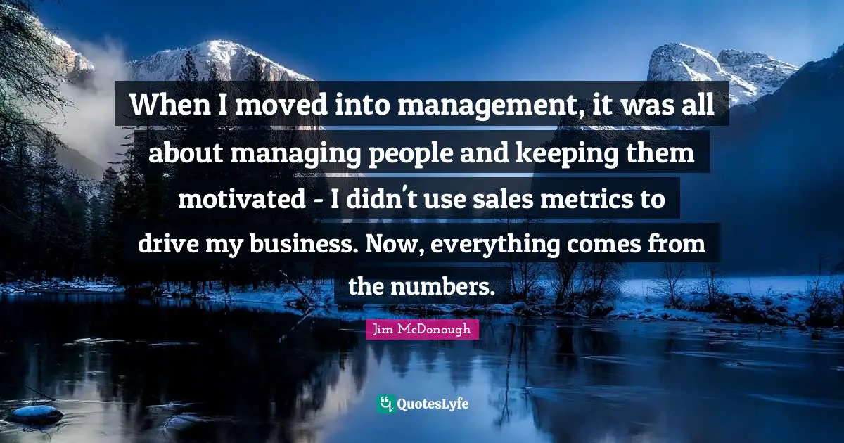 When I moved into management, it was all about managing people and keeping them motivated - I didn't use sales metrics to drive my business. Now, everything comes from the numbers.