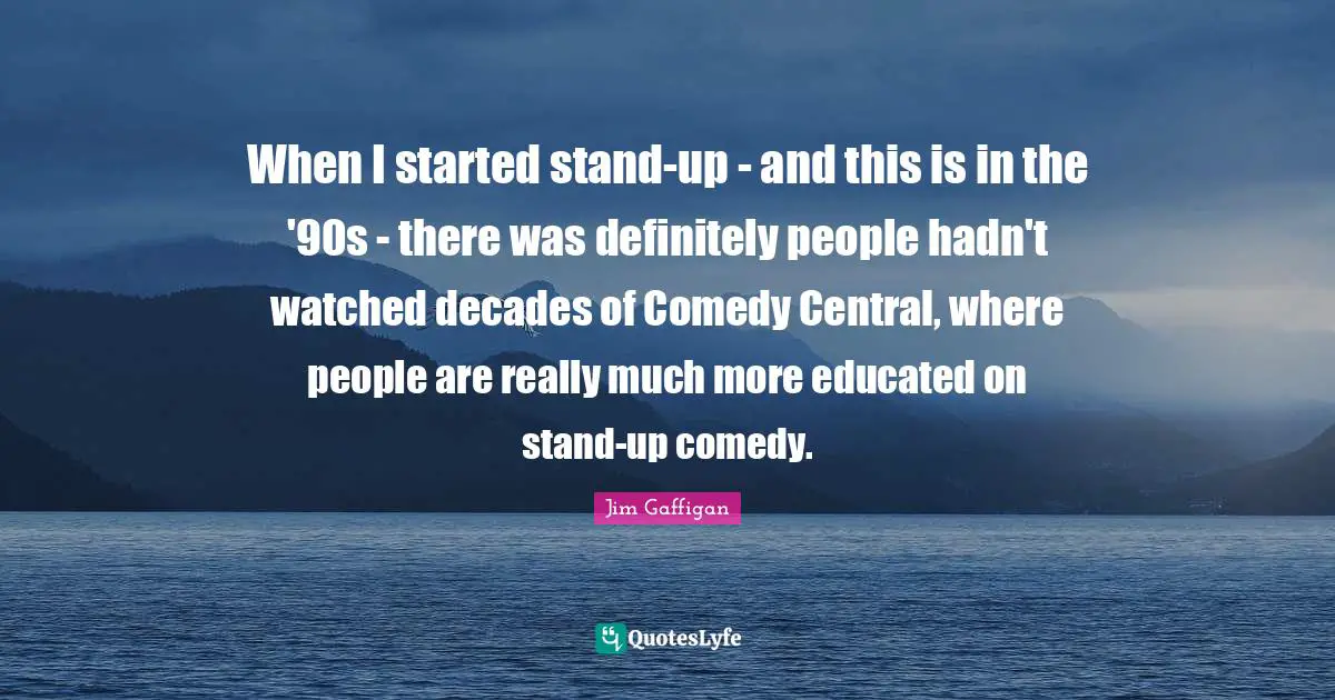 When I started stand-up - and this is in the '90s - there was definitely people hadn't watched decades of Comedy Central, where people are really much more educated on stand-up comedy.