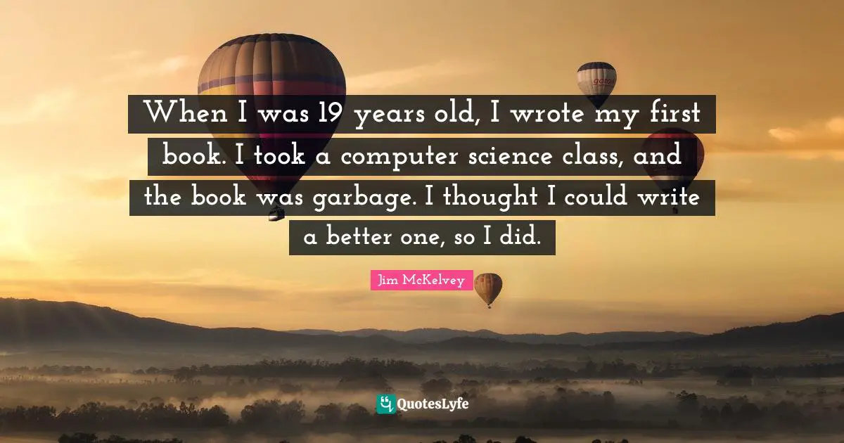 When I was 19 years old, I wrote my first book. I took a computer science class, and the book was garbage. I thought I could write a better one, so I did.