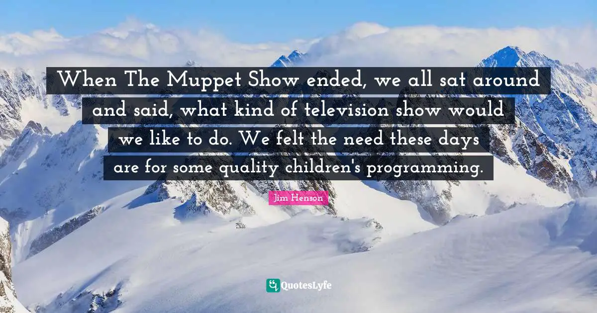 Television Quotes: "When The Muppet Show ended, we all sat around and said, what kind of television show would we like to do. We felt the need these days are for some quality children's programming."
