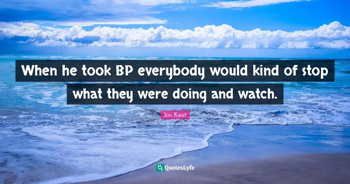 When he took BP everybody would kind of stop what they were doing and watch.