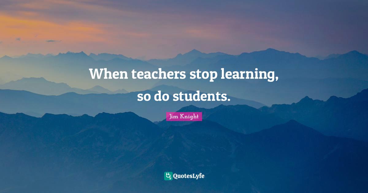 Jim Knight Quotes: When teachers stop learning, so do students.