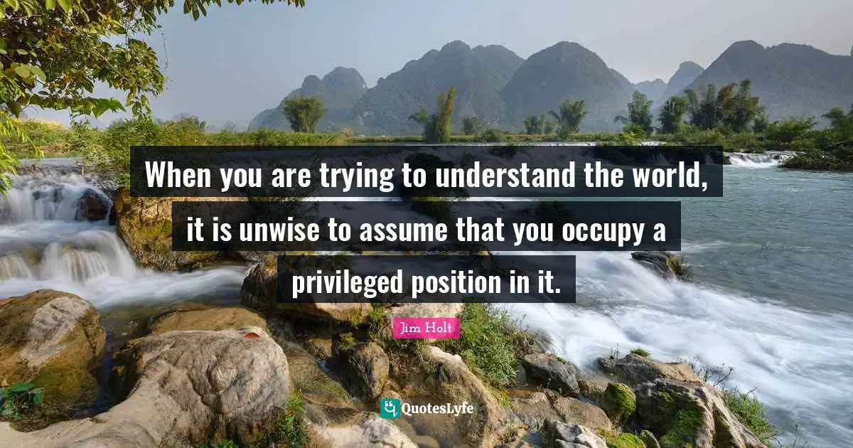 When you are trying to understand the world, it is unwise to assume that you occupy a privileged position in it.