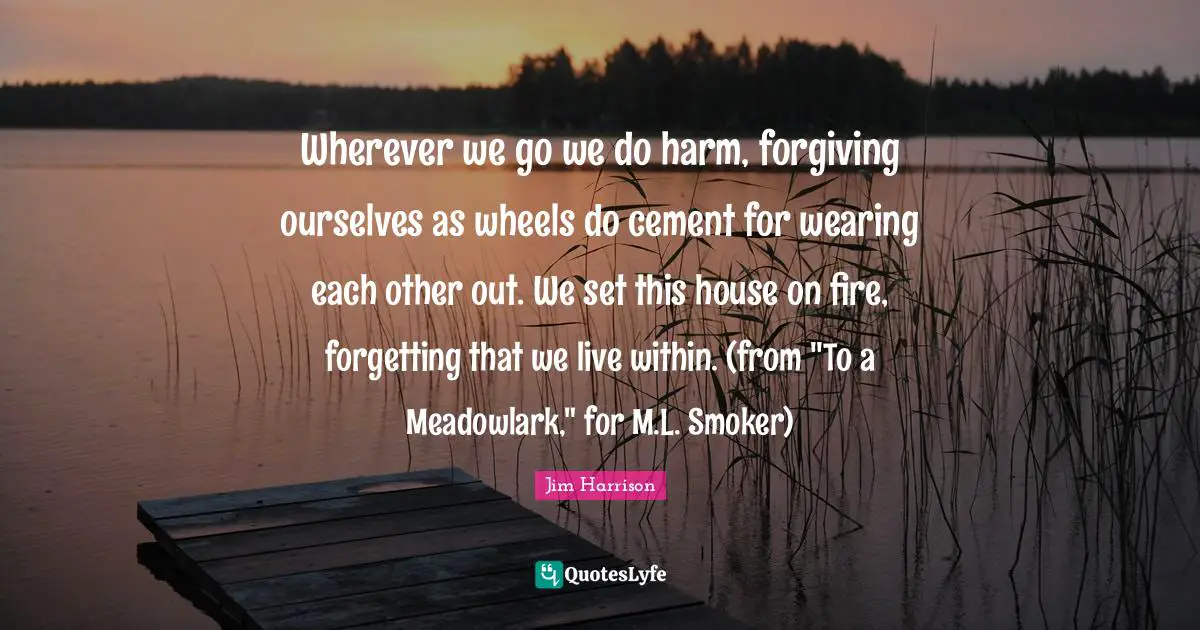 Jim Harrison Quotes: "Wherever we go we do harm, forgiving ourselves as wheels do cement for wearing each other out. We set this house on fire, forgetting that we live within. (from "To a Meadowlark," for M.L. Smoker)"