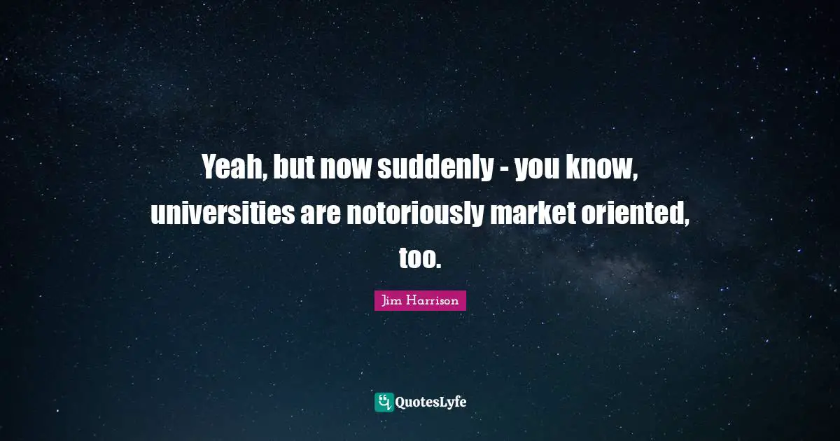 Yeah, but now suddenly - you know, universities are notoriously market oriented, too.