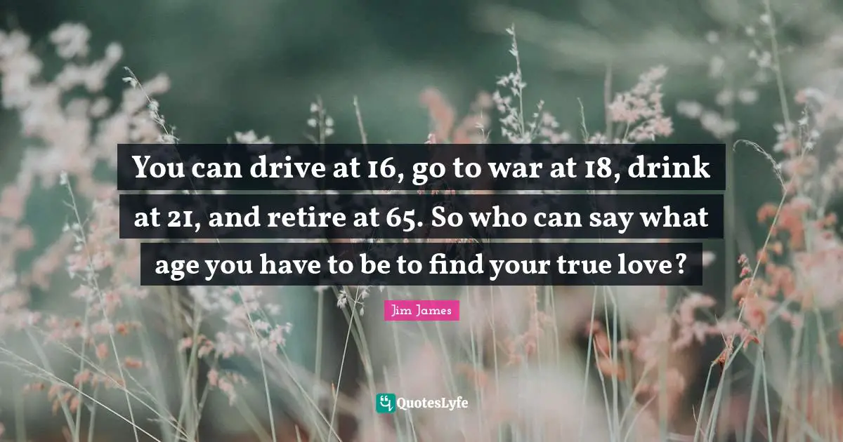 You can drive at 16, go to war at 18, drink at 21, and retire at 65. So who can say what age you have to be to find your true love?