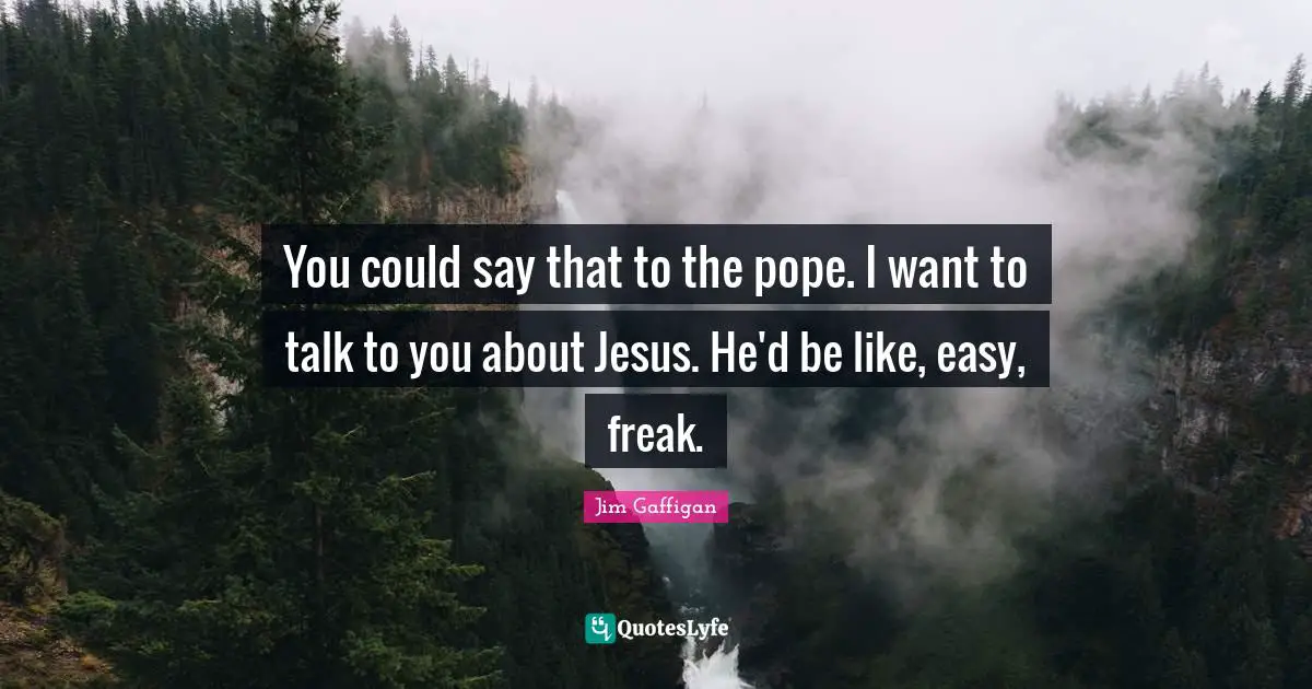 You could say that to the pope. I want to talk to you about Jesus. He'd be like, easy, freak.
