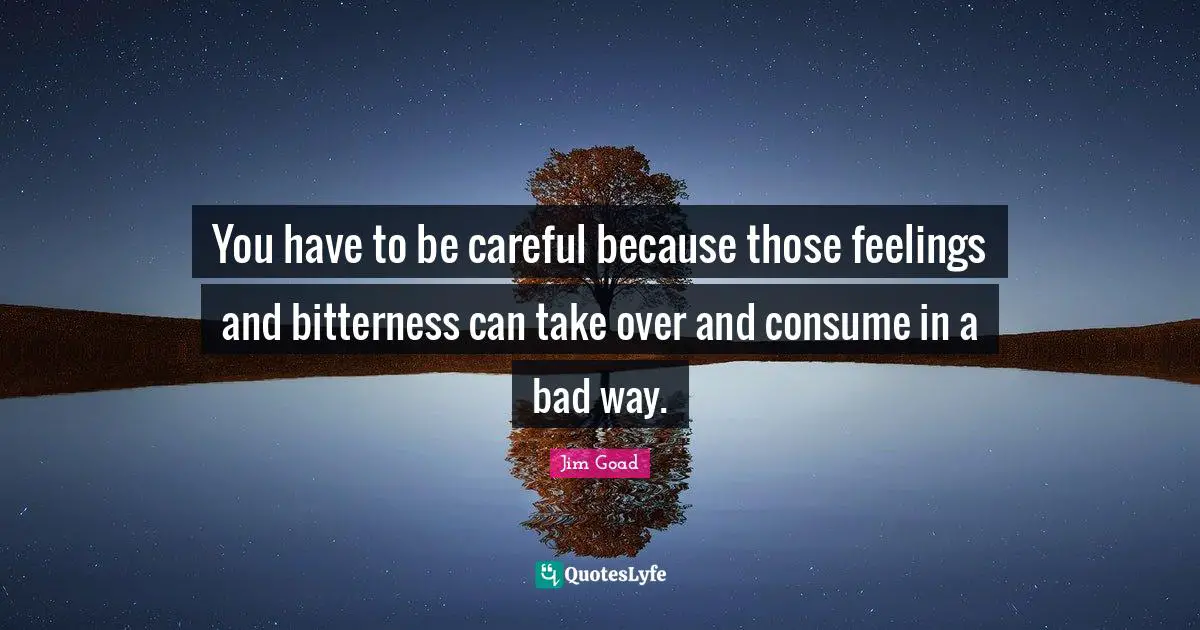 You have to be careful because those feelings and bitterness can take over and consume in a bad way.