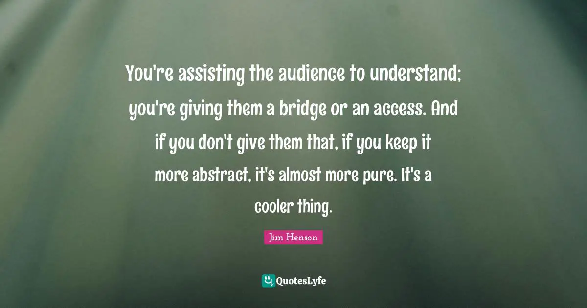 You're assisting the audience to understand; you're giving them a bridge or an access. And if you don't give them that, if you keep it more abstract, it's almost more pure. It's a cooler thing.