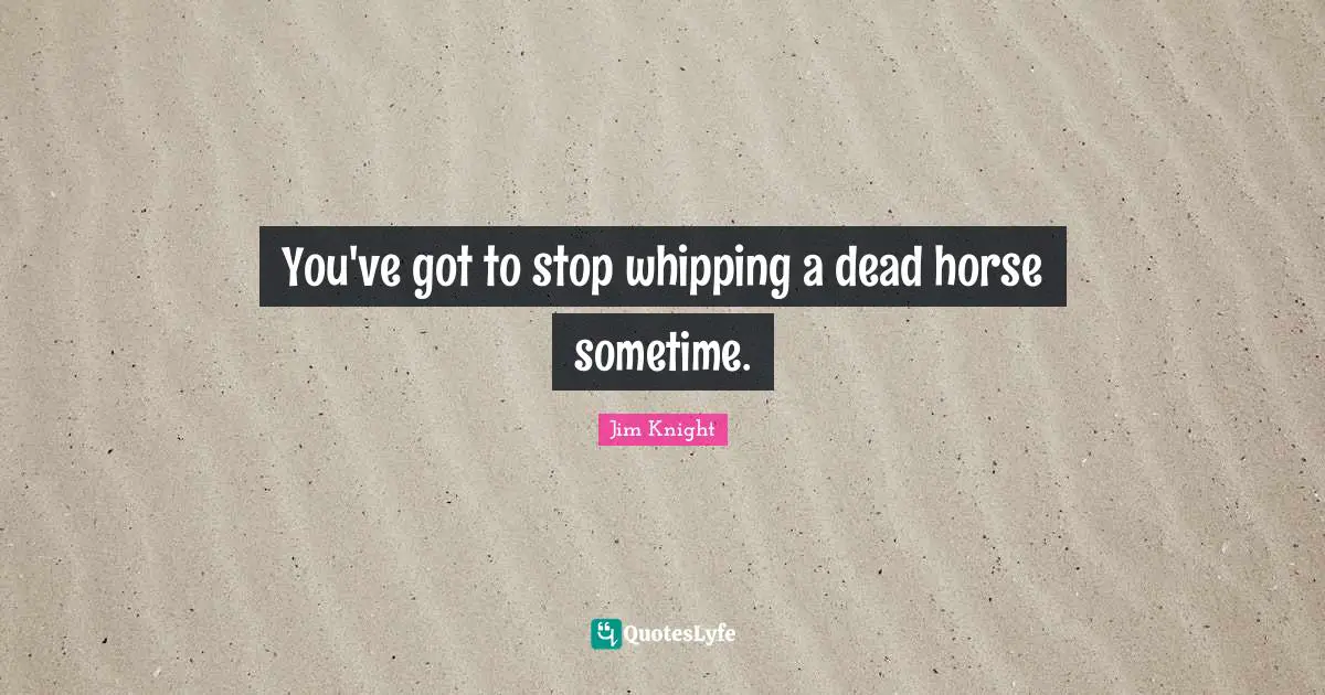 Jim Knight Quotes: You've got to stop whipping a dead horse sometime.